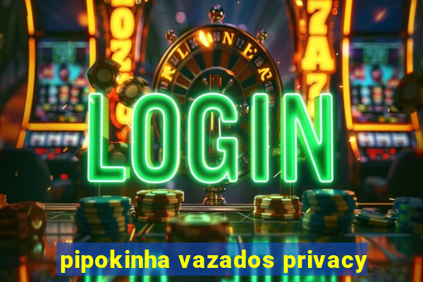 pipokinha vazados privacy